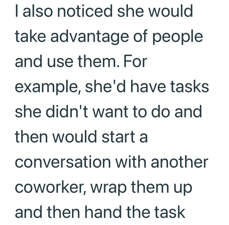 I also noticed she would take advantage of people and use them. For example, she'd have tasks she didn't want to do and then would start a conversation with another coworker, wrap them up and then hand the task