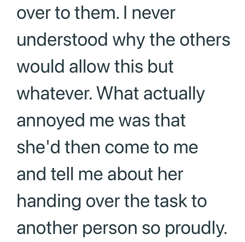 over to them. I never understood why the others would allow this but whatever. What actually annoyed me was that she'd then come to me and tell me about her handing over the task to another person so proudly.