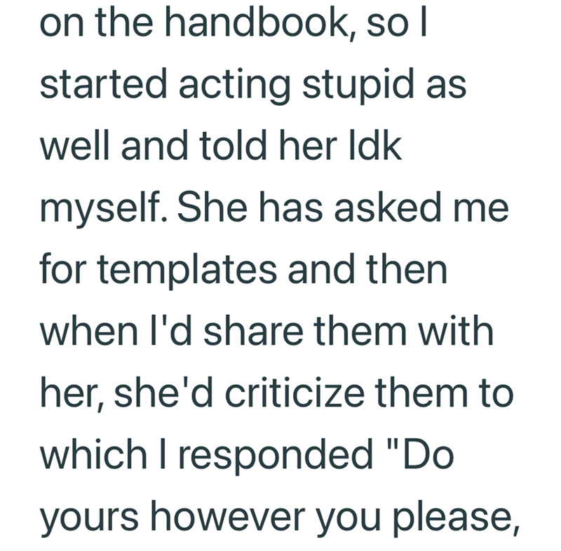 on the handbook, so I started acting stupid as well and told her Idk myself. She has asked me for templates and then when I'd share them with her, she'd criticize them to which I responded "Do yours however you please,