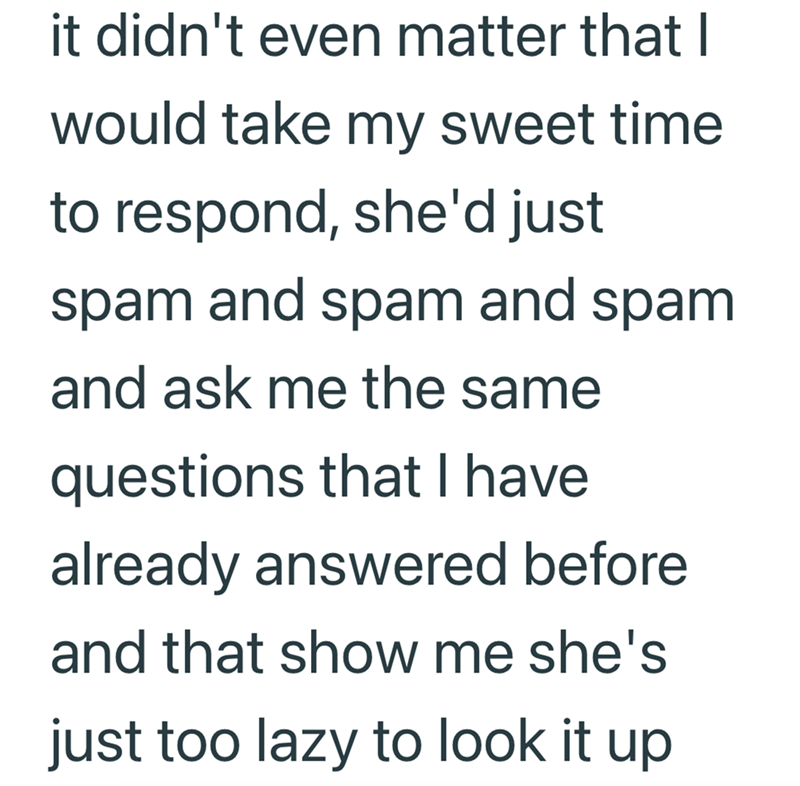 it didn't even matter that I would take my sweet time to respond, she'd just spam and spam and spam and ask me the same questions that I have already answered before and that show me she's just too lazy to look it up