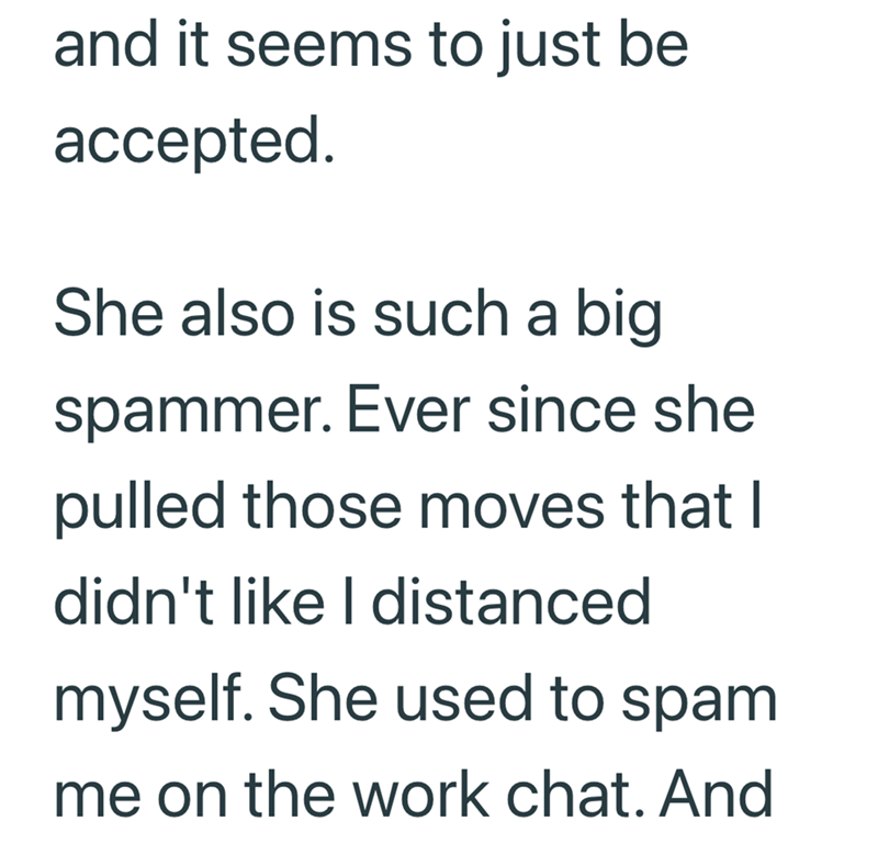 and it seems to just be accepted. She also is such a big spammer. Ever since she pulled those moves that I didn't like I distanced myself. She used to spam me on the work chat. And
