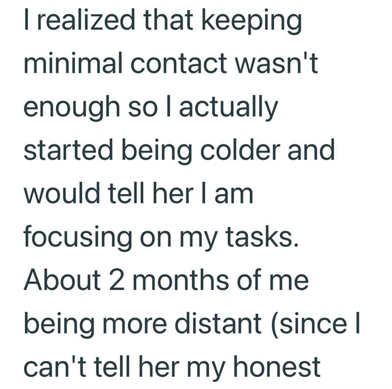 I realized that keeping minimal contact wasn't enough so I actually started being colder and would tell her I am focusing on my tasks. About 2 months of me being more distant (since I can't tell her my honest