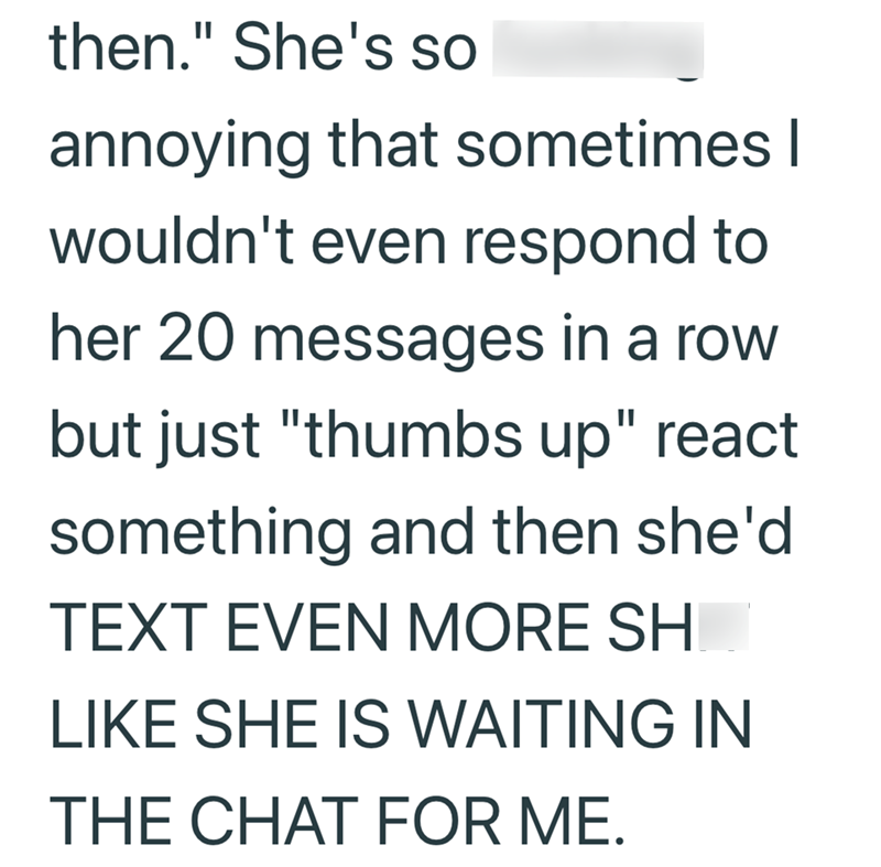 then." She's so annoying that sometimes I wouldn't even respond to her 20 messages in a row but just "thumbs up" react something and then she'd TEXT EVEN MORE SH LIKE SHE IS WAITING IN THE CHAT FOR ME.