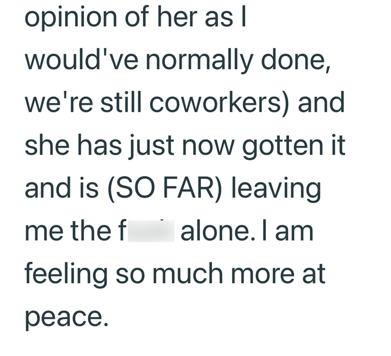 opinion of her as I would've normally done, we're still coworkers) and she has just now gotten it and is (SO FAR) leaving me the f alone. I am feeling so much more at peace.