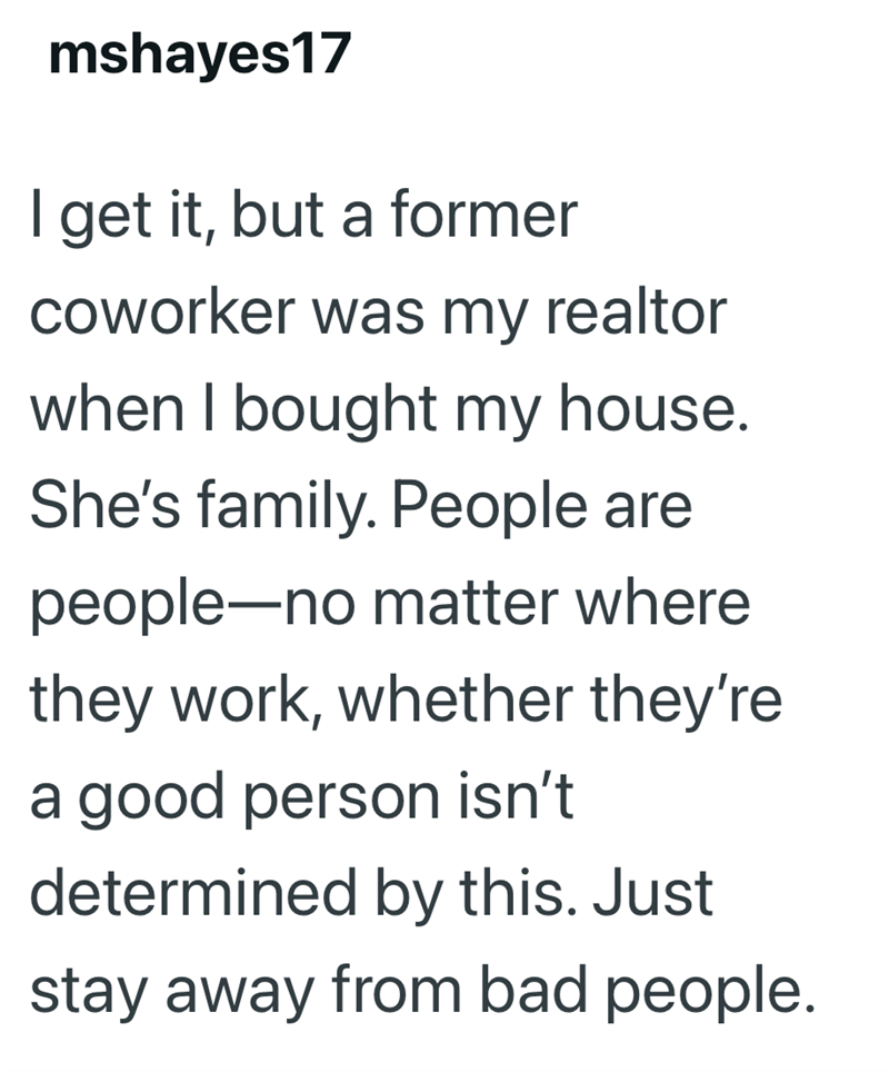 mshayes17 I get it, but a former coworker was my realtor when I bought my house. She's family. People are people-no matter where they work, whether they're a good person isn't determined by this. Just stay away from bad people.