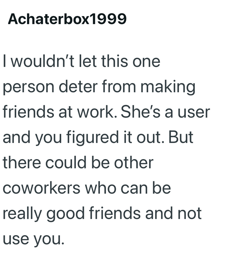 Achaterbox1999 I wouldn't let this one person deter from making friends at work. She's a user and you figured it out. But there could be other coworkers who can be really good friends and not use you.