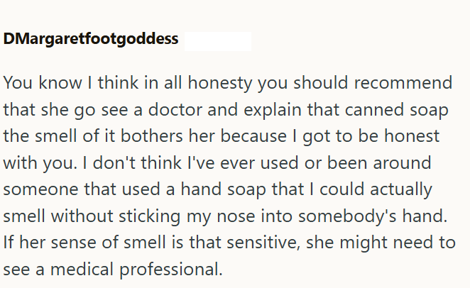 DMargaretfootgoddess You know I think in all honesty you should recommend that she go see a doctor and explain that canned soap the smell of it bothers her because I got to be honest with you. I don't think I've ever used or been around someone that used a hand soap that I could actually smell without sticking my nose into somebody's hand. If her sense of smell is that sensitive, she might need to see a medical professional.