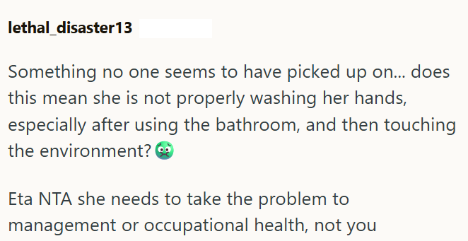 lethal disaster13 Something no one seems to have picked up on... does this mean she is not properly washing her hands, especially after using the bathroom, and then touching the environment? Eta NTA she needs to take the problem to management or occupational health, not you