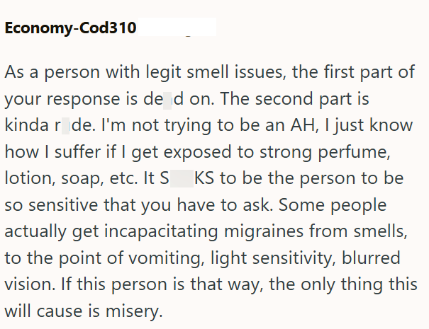 Economy-Cod310 As a person with legit smell issues, the first part of your response is de d on. The second part is kinda r de. I'm not trying to be an AH, I just know how I suffer if I get exposed to strong perfume, lotion, soap, etc. It S KS to be the person to be so sensitive that you have to ask. Some people actually get incapacitating migraines from smells, to the point of vomiting, light sensitivity, blurred vision. If this person is that way, the only thing this will cause is misery.