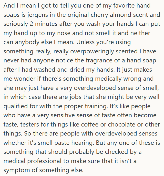 And I mean I got to tell you one of my favorite hand soaps is jergens in the original cherry almond scent and seriously 2 minutes after you wash your hands I can put my hand up to my nose and not smell it and neither can anybody else I mean. Unless you're using something really, really overpoweringly scented I have never had anyone notice the fragrance of a hand soap after I had washed and dried my hands. It just makes me wonder if there's something medically wrong and she may just have a very o
