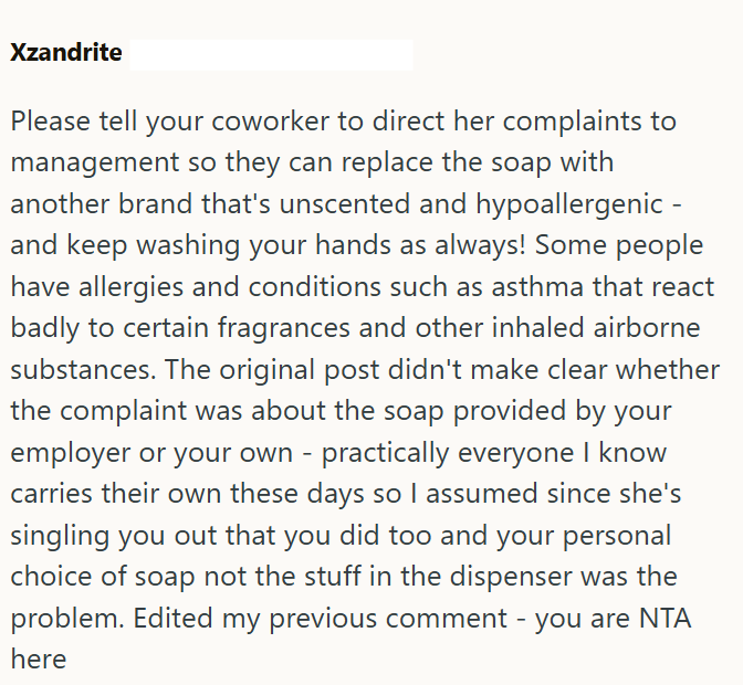 Xzandrite Please tell your coworker to direct her complaints to management so they can replace the soap with another brand that's unscented and hypoallergenic - and keep washing your hands as always! Some people have allergies and conditions such as asthma that react badly to certain fragrances and other inhaled airborne substances. The original post didn't make clear whether the complaint was about the soap provided by your employer or your own - practically everyone I know carries their own th