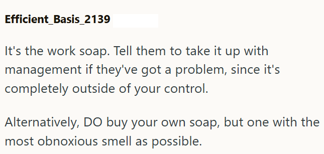 Efficient_Basis_2139 It's the work soap. Tell them to take it up with management if they've got a problem, since it's completely outside of your control. Alternatively, DO buy your own soap, but one with the most obnoxious smell as possible.