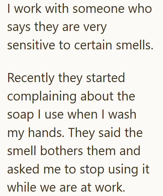 I work with someone who says they are very sensitive to certain smells. Recently they started complaining about the soap I use when I wash my hands. They said the smell bothers them and asked me to stop using it while we are at work.