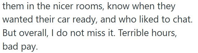 them in the nicer rooms, know when they wanted their car ready, and who liked to chat. But overall, I do not miss it. Terrible hours, bad pay.
