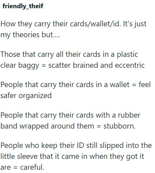 friendly_theif How they carry their cards/wallet/id. It's just my theories but.... Those that carry all their cards in a plastic clear baggy scatter brained and eccentric People that carry their cards in a wallet = feel safer organized People that carry their cards with a rubber band wrapped around them = stubborn. People who keep their ID still slipped into the little sleeve that it came in when they got it are = careful.