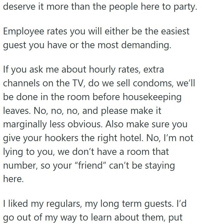 deserve it more than the people here to party. Employee rates you will either be the easiest guest you have or the most demanding. If you ask me about hourly rates, extra channels on the TV, do we sell condoms, we'll be done in the room before housekeeping leaves. No, no, no, and please make it marginally less obvious. Also make sure you give your hookers the right hotel. No, I'm not lying to you, we don't have a room that number, so your "friend" can't be staying here. I liked my regulars, my l