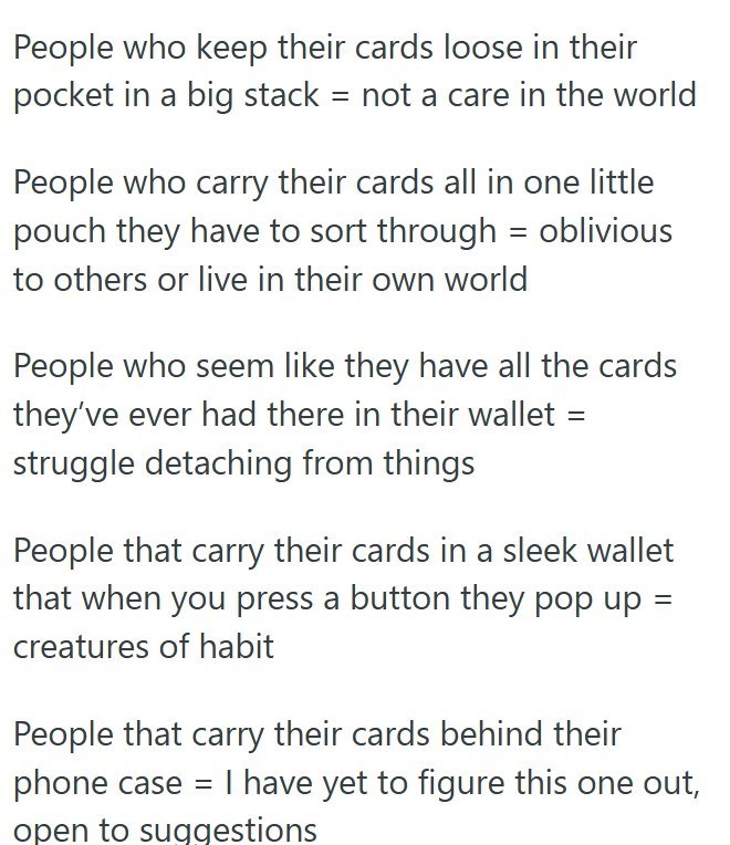 People who keep their cards loose in their pocket in a big stack = not a care in the world People who carry their cards all in one little pouch they have to sort through = oblivious to others or live in their own world People who seem like they have all the cards they've ever had there in their wallet = struggle detaching from things People that carry their cards in a sleek wallet that when you press a button they pop up = creatures of habit People that carry their cards behind their phone case