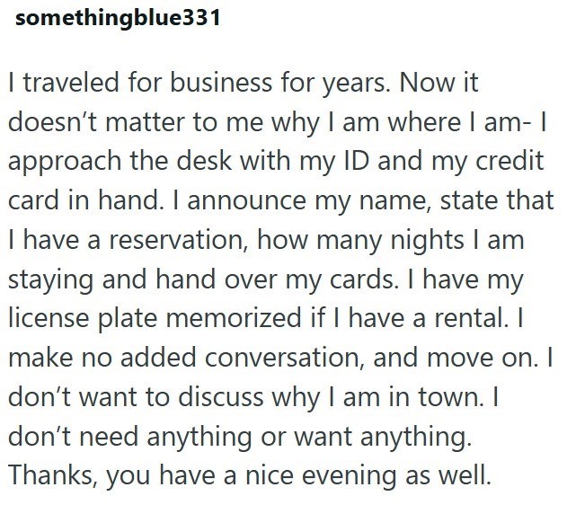 somethingblue331 I traveled for business for years. Now it doesn't matter to me why I am where I am- I approach the desk with my ID and my credit card in hand. I announce my name, state that I have a reservation, how many nights I am staying and hand over my cards. I have my license plate memorized if I have a rental. I make no added conversation, and move on. I don't want to discuss why I am in town. I don't need anything or want anything. Thanks, you have a nice evening as well.