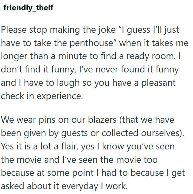 friendly_theif Please stop making the joke "I guess I'll just have to take the penthouse" when it takes me longer than a minute to find a ready room. I don't find it funny, I've never found it funny and I have to laugh so you have a pleasant check in experience. We wear pins on our blazers (that we have been given by guests or collected ourselves). Yes it is a lot a flair, yes I know you've seen the movie and I've seen the movie too because at some point I had to because I get asked about it eve