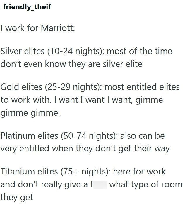 friendly_theif I work for Marriott: Silver elites (10-24 nights): most of the time don't even know they are silver elite Gold elites (25-29 nights): most entitled elites to work with. I want I want I want, gimme gimme gimme. Platinum elites (50-74 nights): also can be very entitled when they don't get their way Titanium elites (75+ nights): here for work and don't really give a f what type of room they get