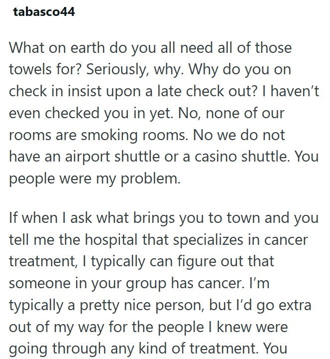 tabasco44 What on earth do you all need all of those towels for? Seriously, why. Why do you on check in insist upon a late check out? I haven't even checked you in yet. No, none of our rooms are smoking rooms. No we do not have an airport shuttle or a casino shuttle. You people were my problem. If when I ask what brings you to town and you tell me the hospital that specializes in cancer treatment, I typically can figure out that someone in your group has cancer. I'm typically a pretty nice perso