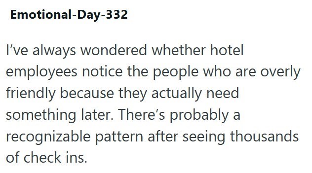 Emotional-Day-332 I've always wondered whether hotel employees notice the people who are overly friendly because they actually need something later. There's probably a recognizable pattern after seeing thousands of check ins.