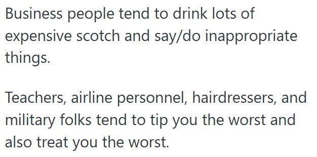 Business people tend to drink lots of expensive scotch and say/do inappropriate things. Teachers, airline personnel, hairdressers, and military folks tend to tip you the worst and also treat you the worst.