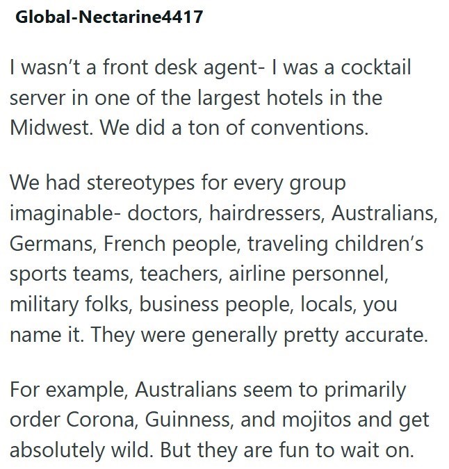 Global-Nectarine4417 I wasn't a front desk agent- I was a cocktail server in one of the largest hotels in the Midwest. We did a ton of conventions. We had stereotypes for every group imaginable- doctors, hairdressers, Australians, Germans, French people, traveling children's sports teams, teachers, airline personnel, military folks, business people, locals, you name it. They were generally pretty accurate. For example, Australians seem to primarily order Corona, Guinness, and mojitos and get abs