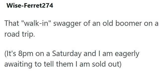 Wise-Ferret274 That "walk-in" swagger of an old boomer on a road trip. (It's 8pm on a Saturday and I am eagerly awaiting to tell them I am sold out)