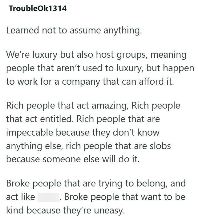 TroubleOk1314 Learned not to assume anything. We're luxury but also host groups, meaning people that aren't used to luxury, but happen to work for a company that can afford it. Rich people that act amazing, Rich people that act entitled. Rich people that are impeccable because they don't know anything else, rich people that are slobs because someone else will do it. Broke people that are trying to belong, and act like Broke people that want to be kind because they're uneasy.