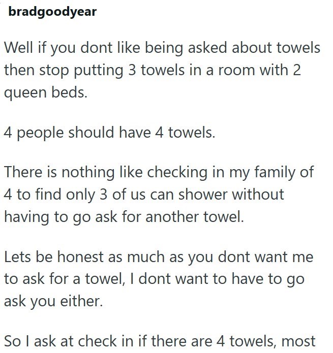 bradgoodyear Well if you dont like being asked about towels then stop putting 3 towels in a room with 2 queen beds. 4 people should have 4 towels. There is nothing like checking in my family of 4 to find only 3 of us can shower without having to go ask for another towel. Lets be honest as much as you dont want me to ask for a towel, I dont want to have to go ask you either. So I ask at check in if there are 4 towels, most