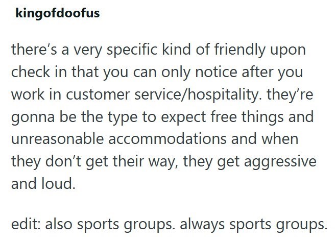 kingofdoofus there's a very specific kind of friendly upon check in that you can only notice after you work in customer service/hospitality. they're gonna be the type to expect free things and unreasonable accommodations and when they don't get their way, they get aggressive and loud. edit: also sports groups. always sports groups.