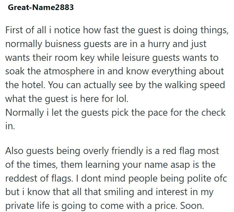 Great-Name2883 First of all i notice how fast the guest is doing things, normally buisness guests are in a hurry and just wants their room key while leisure guests wants to soak the atmosphere in and know everything about the hotel. You can actually see by the walking speed what the guest is here for lol. Normally i let the guests pick the pace for the check in. Also guests being overly friendly is a red flag most of the times, them learning your name asap is the reddest of flags. I dont mind pe