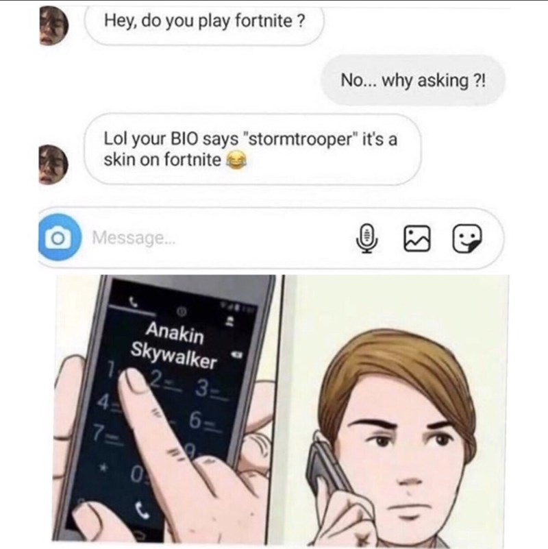 Hey, do you play fortnite? No... why asking?! Lol your BIO says "stormtrooper" it's a skin on fortnite O Message... Anakin Skywalker 2-3- 6= 0