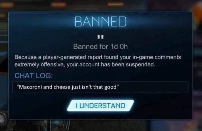 BANNED Banned for 1d Oh Because a player-generated report found your in-game comments extremely offensive, your account has been suspended. CHAT LOG: "Macoroni and cheese just isn't that good" I UNDERSTAND