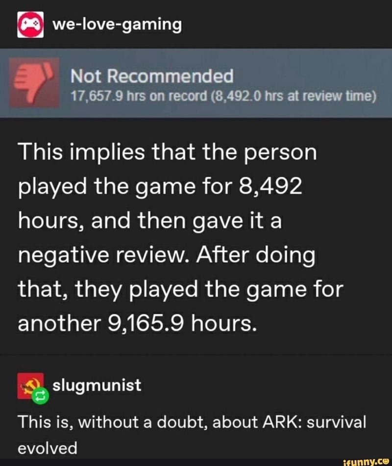 we-love-gaming Not Recommended 17,657.9 hrs on record (8,492.0 hrs at review time) This implies that the person played the game for 8,492 hours, and then gave it a negative review. After doing that, they played the game for another 9,165.9 hours. slugmunist This is, without a doubt, about ARK: Survival evolved ifunny.co