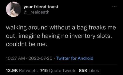 your friend toast @_realdeath walking around without a bag freaks me out. imagine having no inventory slots. couldnt be me. 10:27 AM 2022-07-20 Twitter for Android 13.9K Retweets 745 Quote Tweets 85K Likes