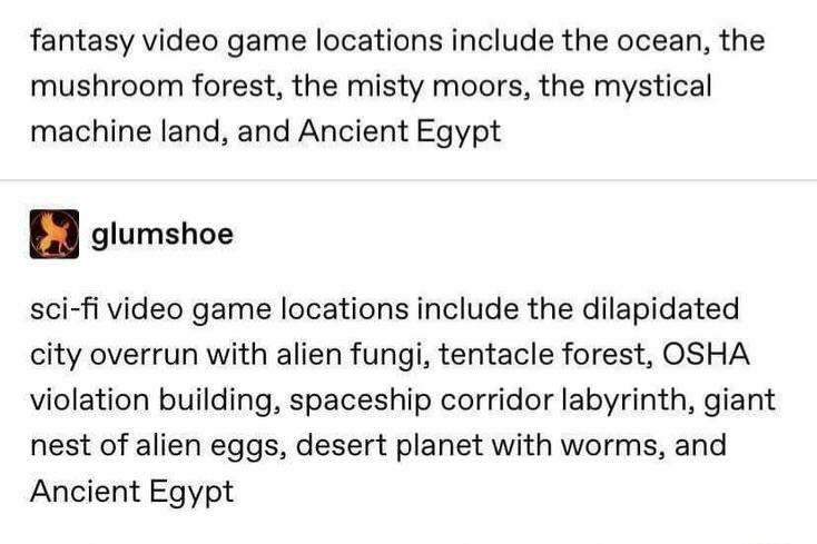 fantasy video game locations include the ocean, the mushroom forest, the misty moors, the mystical machine land, and Ancient Egypt glumshoe sci-fi video game locations include the dilapidated city overrun with alien fungi, tentacle forest, OSHA violation building, spaceship corridor labyrinth, giant nest of alien eggs, desert planet with worms, and Ancient Egypt