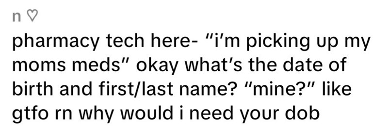 n♡ pharmacy tech here- "i'm picking up my moms meds" okay what's the date of birth and first/last name? "mine?" like gtfo rn why would i need your dob