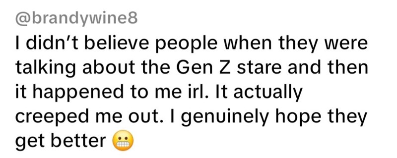 @brandywine8 I didn't believe people when they were talking about the Gen Z stare and then it happened to me irl. It actually creeped me out. I genuinely hope they get better