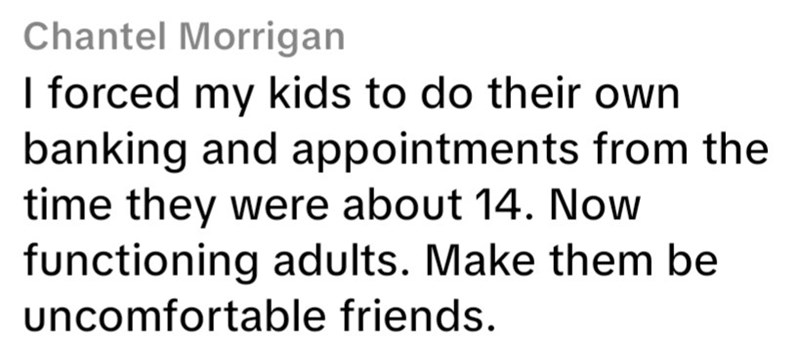 Chantel Morrigan I forced my kids to do their own banking and appointments from the time they were about 14. Now functioning adults. Make them be uncomfortable friends.
