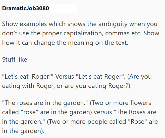 DramaticJob3080 Show examples which shows the ambiguity when you don't use the proper capitalization, commas etc. Show how it can change the meaning on the text. Stuff like: "Let's eat, Roger!" Versus "Let's eat Roger". (Are you eating with Roger, or are you eating Roger?) "The roses are in the garden." (Two or more flowers called "rose" are in the garden) versus "The Roses are in the garden." (Two or more people called "Rose" are in the garden).
