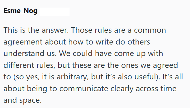 Esme_Nog This is the answer. Those rules are a common agreement about how to write do others understand us. We could have come up with different rules, but these are the ones we agreed to (so yes, it is arbitrary, but it's also useful). It's all about being to communicate clearly across time and space.