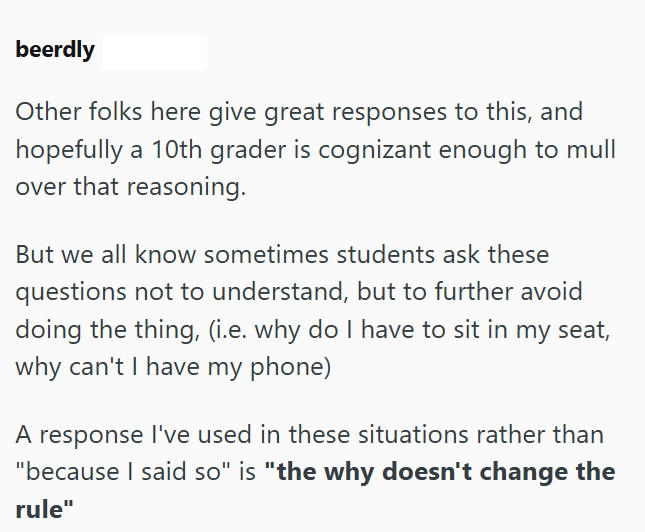 beerdly Other folks here give great responses to this, and hopefully a 10th grader is cognizant enough to mull over that reasoning. But we all know sometimes students ask these questions not to understand, but to further avoid doing the thing, (i.e. why do I have to sit in my seat, why can't I have my phone) A response I've used in these situations rather than "because I said so" is "the why doesn't change the rule"