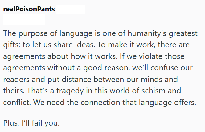 realPoisonPants The purpose of language is one of humanity's greatest gifts: to let us share ideas. To make it work, there are agreements about how it works. If we violate those agreements without a good reason, we'll confuse our readers and put distance between our minds and theirs. That's a tragedy in this world of schism and conflict. We need the connection that language offers. Plus, I'll fail you.