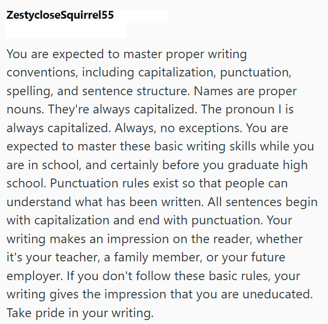 ZestycloseSquirrel55 You are expected to master proper writing conventions, including capitalization, punctuation, spelling, and sentence structure. Names are proper nouns. They're always capitalized. The pronoun I is always capitalized. Always, no exceptions. You are expected to master these basic writing skills while you are in school, and certainly before you graduate high school. Punctuation rules exist so that people can understand what has been written. All sentences begin with capitalizat