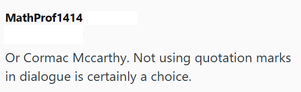 MathProf1414 Or Cormac Mccarthy. Not using quotation marks in dialogue is certainly a choice.