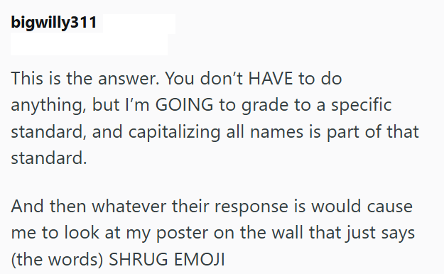 bigwilly311 This is the answer. You don't HAVE to do anything, but I'm GOING to grade to a specific standard, and capitalizing all names is part of that standard. And then whatever their response is would cause me to look at my poster on the wall that just says (the words) SHRUG EMOJI