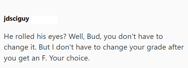 jdsciguy He rolled his eyes? Well, Bud, you don't have to change it. But I don't have to change your grade after you get an F. Your choice.