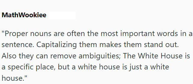 MathWookiee "Proper nouns are often the most important words in a sentence. Capitalizing them makes them stand out. Also they can remove ambiguities; The White House is a specific place, but a white house is just a white house."